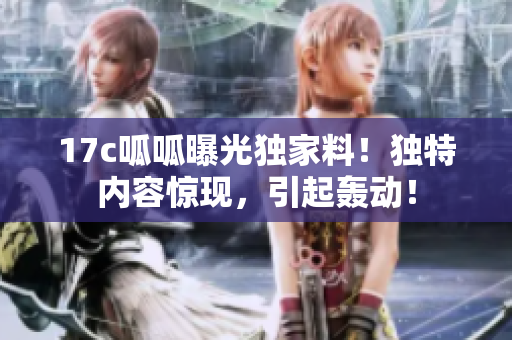 17c呱呱曝光獨(dú)家料！獨(dú)特內(nèi)容驚現(xiàn)，引起轟動(dòng)！