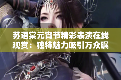 蘇語棠元宵節(jié)精彩表演在線觀賞：獨特魅力吸引萬眾矚目