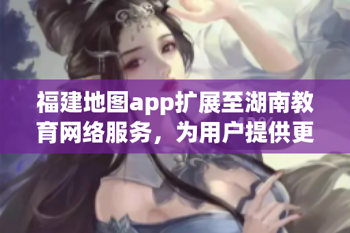 福建地圖app擴(kuò)展至湖南教育網(wǎng)絡(luò)服務(wù)，為用戶(hù)提供更廣泛的教育資源獲取功能
