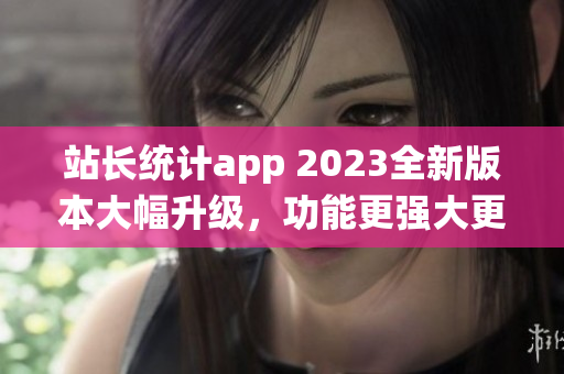 站長統(tǒng)計app 2023全新版本大幅升級，功能更強大更易用