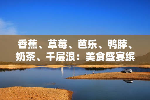 香蕉、草莓、芭樂、鴨脖、奶茶、千層浪：美食盛宴繽紛綻放