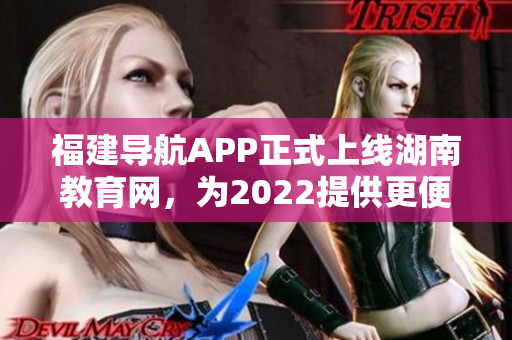福建導(dǎo)航APP正式上線湖南教育網(wǎng)，為2022提供更便捷的教育信息導(dǎo)航服務(wù)