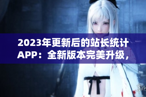 2023年更新后的站長(zhǎng)統(tǒng)計(jì)APP：全新版本完美升級(jí)，功能更強(qiáng)大