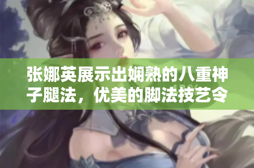 張娜英展示出嫻熟的八重神子腿法，優(yōu)美的腳法技藝令人驚嘆