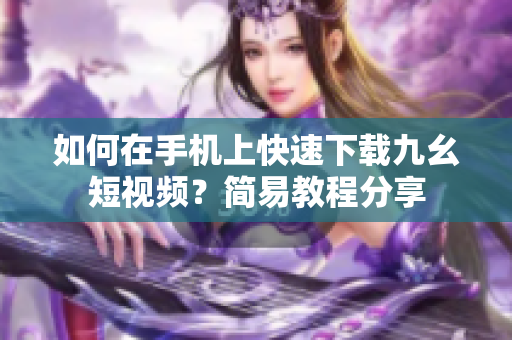 如何在手機(jī)上快速下載九幺短視頻？簡(jiǎn)易教程分享