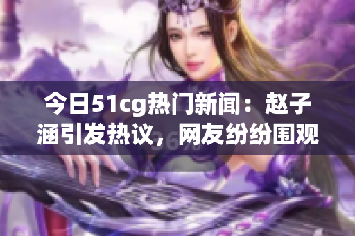 今日51cg熱門新聞：趙子涵引發(fā)熱議，網(wǎng)友紛紛圍觀！
