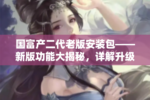 國富產(chǎn)二代老版安裝包——新版功能大揭秘，詳解升級(jí)之路