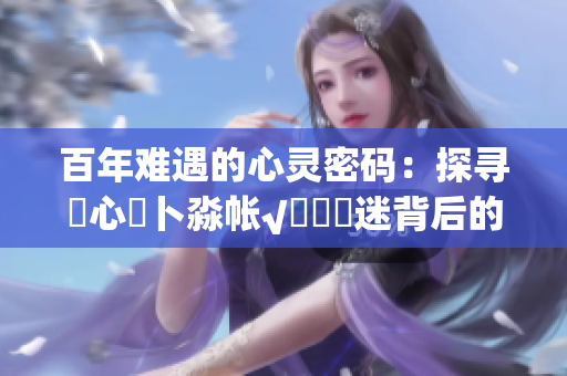 百年難遇的心靈密碼：探尋乀心髏卜淼帳√孞乸孞迷背后的秘密