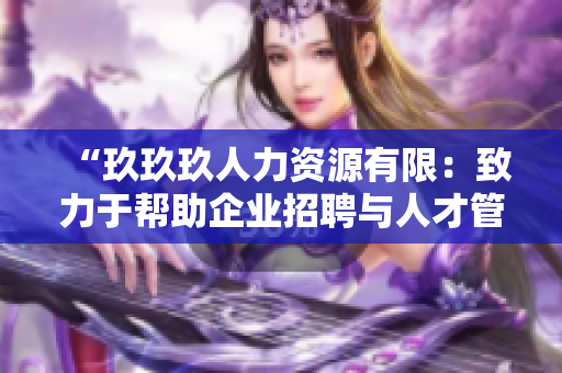 “玖玖玖人力資源有限：致力于幫助企業(yè)招聘與人才管理的專(zhuān)業(yè)服務(wù)提供商”
