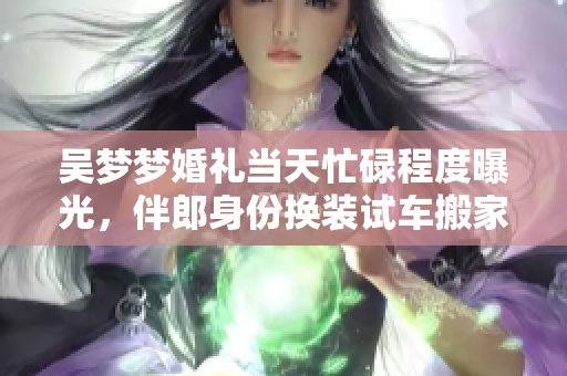 吳夢(mèng)夢(mèng)婚禮當(dāng)天忙碌程度曝光，伴郎身份換裝試車(chē)搬家一條龍服務(wù)助婚禮順利進(jìn)行