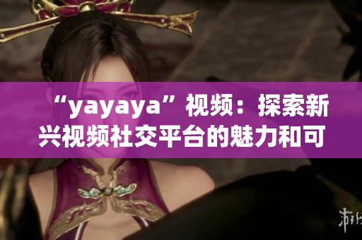 “yayaya”視頻：探索新興視頻社交平臺的魅力和可能性