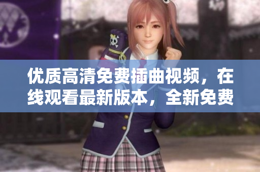 優(yōu)質(zhì)高清免費(fèi)插曲視頻，在線觀看最新版本，全新免費(fèi)高清視聽體驗