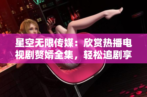 星空無限傳媒：欣賞熱播電視劇贅婿全集，輕松追劇享受高清在線觀看