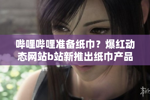 嗶哩嗶哩準(zhǔn)備紙巾？爆紅動(dòng)態(tài)網(wǎng)站b站新推出紙巾產(chǎn)品引關(guān)注