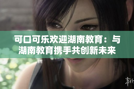 可口可樂歡迎湖南教育：與湖南教育攜手共創(chuàng)新未來