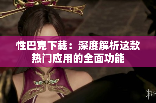 性巴克下載：深度解析這款熱門(mén)應(yīng)用的全面功能