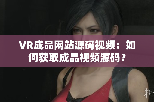 VR成品網(wǎng)站源碼視頻：如何獲取成品視頻源碼？