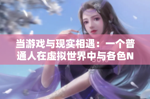 當(dāng)游戲與現(xiàn)實相遇：一個普通人在虛擬世界中與各色NPC相遇的奇幻故事