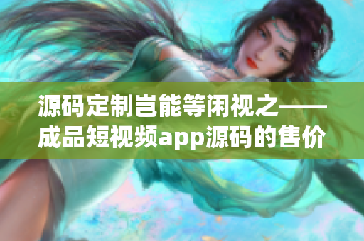 源碼定制豈能等閑視之——成品短視頻app源碼的售價(jià)調(diào)研！
