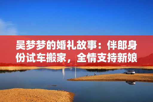 吳夢夢的婚禮故事：伴郎身份試車搬家，全情支持新娘的幸福大事