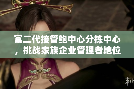 富二代接管鮑中心分揀中心，挑戰(zhàn)家族企業(yè)管理者地位