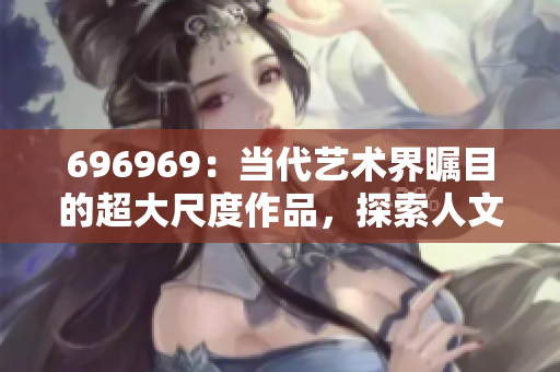 696969：當(dāng)代藝術(shù)界矚目的超大尺度作品，探索人文情懷