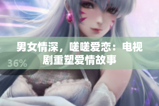 男女情深，嗟嗟愛戀：電視劇重塑愛情故事