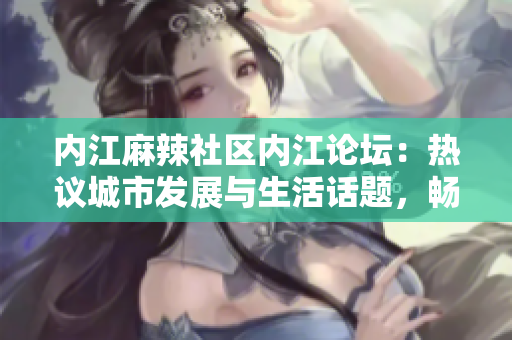 內(nèi)江麻辣社區(qū)內(nèi)江論壇：熱議城市發(fā)展與生活話題，暢談情感交流與文化傳承