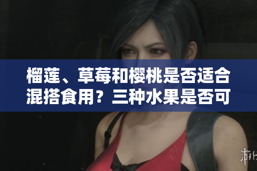 榴蓮、草莓和櫻桃是否適合混搭食用？三種水果是否可以相互搭配？