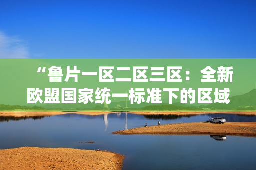 “魯片一區(qū)二區(qū)三區(qū)：全新歐盟國家統(tǒng)一標準下的區(qū)域變革”