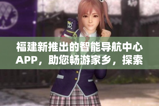 福建新推出的智能導航中心APP，助您暢游家鄉(xiāng)，探索精彩之地