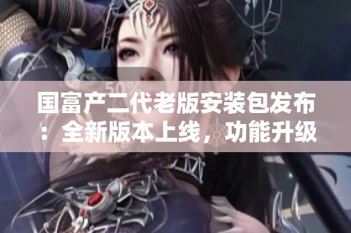 國富產(chǎn)二代老版安裝包發(fā)布：全新版本上線，功能升級(jí)，安全穩(wěn)定，操作更便捷