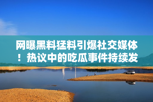 網(wǎng)曝黑料猛料引爆社交媒體！熱議中的吃瓜事件持續(xù)發(fā)酵