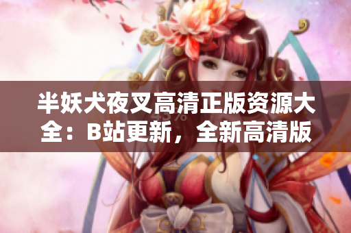 半妖犬夜叉高清正版資源大全：B站更新，全新高清版本現(xiàn)已上線！