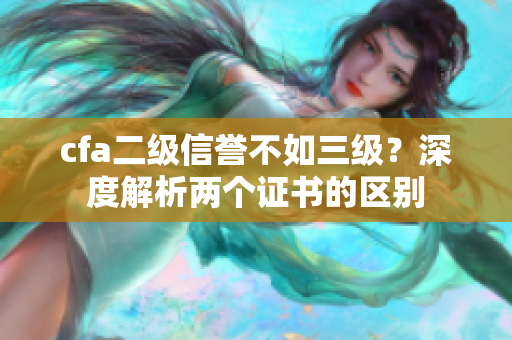 cfa二級信譽不如三級？深度解析兩個證書的區(qū)別