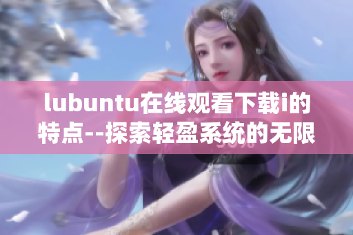 lubuntu在線觀看下載i的特點(diǎn)--探索輕盈系統(tǒng)的無限可能
