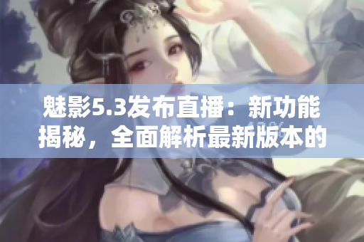 魅影5.3發(fā)布直播：新功能揭秘，全面解析最新版本的驚艷亮點(diǎn)