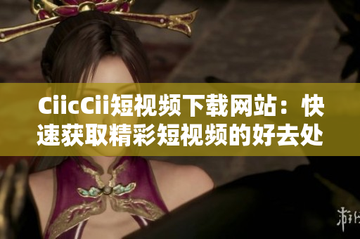 CiicCii短視頻下載網(wǎng)站：快速獲取精彩短視頻的好去處