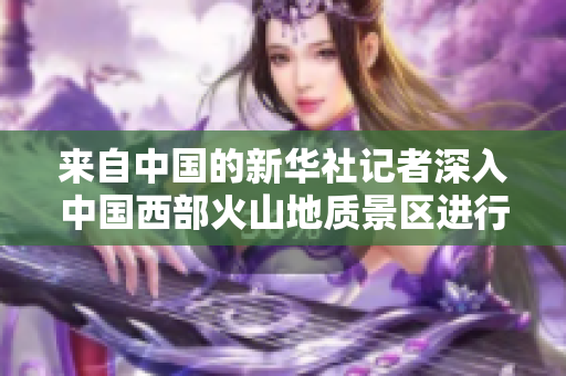 來(lái)自中國(guó)的新華社記者深入中國(guó)西部火山地質(zhì)景區(qū)進(jìn)行采訪
