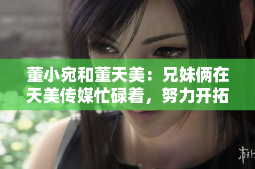 董小宛和董天美：兄妹倆在天美傳媒忙碌著，努力開拓多元化娛樂市場