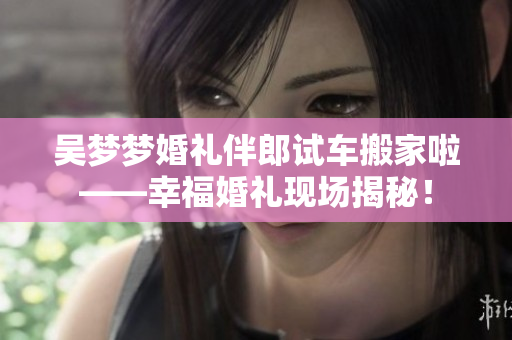 吳夢(mèng)夢(mèng)婚禮伴郎試車搬家啦——幸?；槎Y現(xiàn)場(chǎng)揭秘！