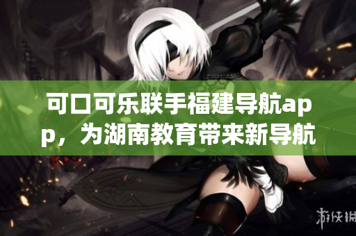 可口可樂聯(lián)手福建導(dǎo)航app，為湖南教育帶來新導(dǎo)航