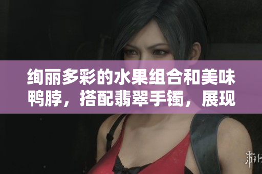 絢麗多彩的水果組合和美味鴨脖，搭配翡翠手鐲，展現(xiàn)別樣魅力
