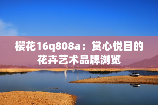 櫻花16q808a：賞心悅目的花卉藝術(shù)品牌瀏覽