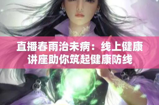 直播春雨治未?。壕€上健康講座助你筑起健康防線