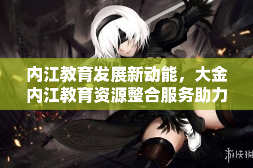 內(nèi)江教育發(fā)展新動能，大金內(nèi)江教育資源整合服務(wù)助力學(xué)子成長