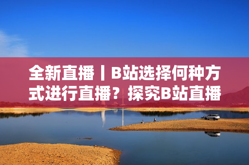 全新直播丨B站選擇何種方式進(jìn)行直播？探究B站直播的特色和優(yōu)勢(shì)