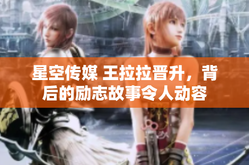 星空傳媒 王拉拉晉升，背后的勵(lì)志故事令人動(dòng)容