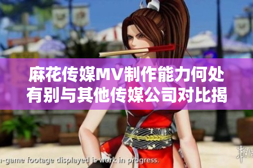 麻花傳媒MV制作能力何處有別與其他傳媒公司對(duì)比揭秘