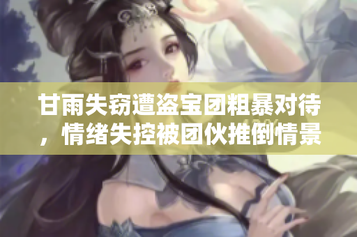 甘雨失竊遭盜寶團(tuán)粗暴對(duì)待，情緒失控被團(tuán)伙推倒情景再曝光